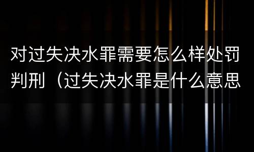对过失决水罪需要怎么样处罚判刑（过失决水罪是什么意思）