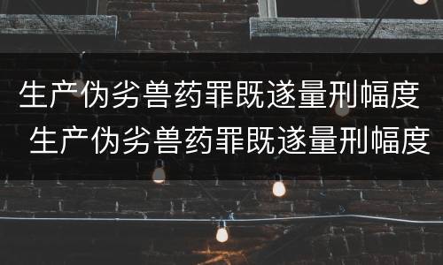 生产伪劣兽药罪既遂量刑幅度 生产伪劣兽药罪既遂量刑幅度大吗