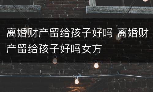 离婚财产留给孩子好吗 离婚财产留给孩子好吗女方