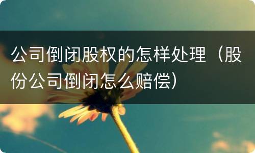 公司倒闭股权的怎样处理（股份公司倒闭怎么赔偿）