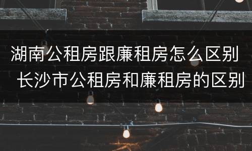 湖南公租房跟廉租房怎么区别 长沙市公租房和廉租房的区别