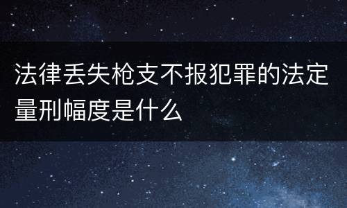 法律丢失枪支不报犯罪的法定量刑幅度是什么