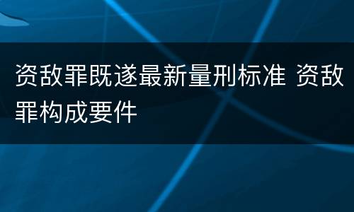 资敌罪既遂最新量刑标准 资敌罪构成要件