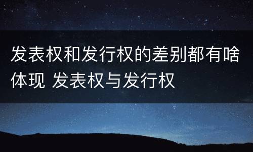 发表权和发行权的差别都有啥体现 发表权与发行权