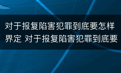 对于报复陷害犯罪到底要怎样界定 对于报复陷害犯罪到底要怎样界定呢