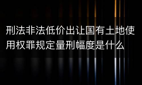 刑法非法低价出让国有土地使用权罪规定量刑幅度是什么