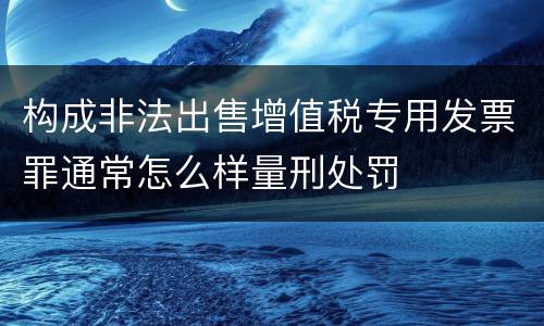 构成非法出售增值税专用发票罪通常怎么样量刑处罚