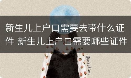 新生儿上户口需要去带什么证件 新生儿上户口需要哪些证件齐全