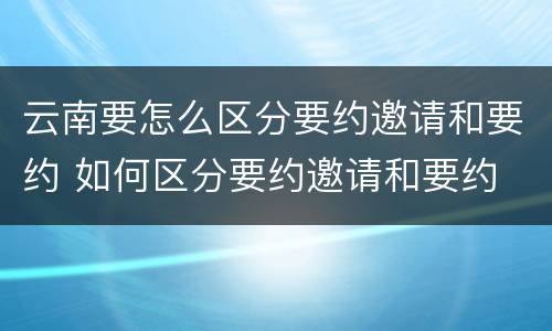 云南要怎么区分要约邀请和要约 如何区分要约邀请和要约