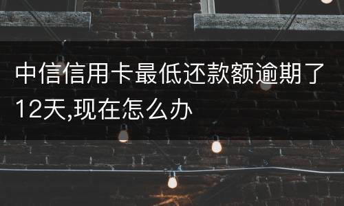 中信信用卡最低还款额逾期了12天,现在怎么办