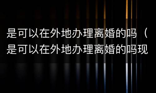 是可以在外地办理离婚的吗（是可以在外地办理离婚的吗现在）
