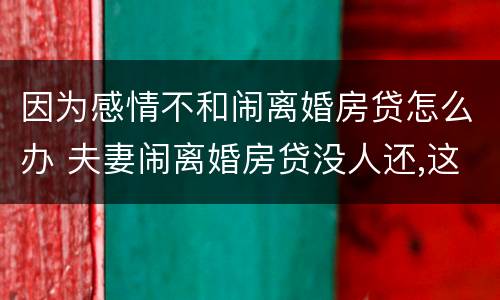 因为感情不和闹离婚房贷怎么办 夫妻闹离婚房贷没人还,这样拖着对谁不好