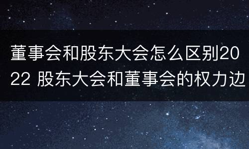 董事会和股东大会怎么区别2022 股东大会和董事会的权力边界