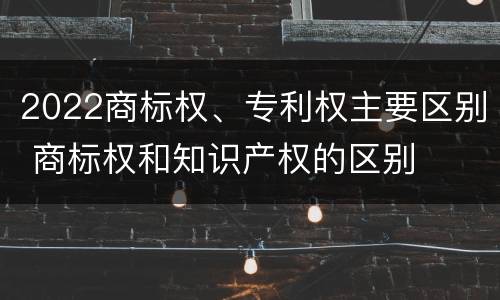 2022商标权、专利权主要区别 商标权和知识产权的区别