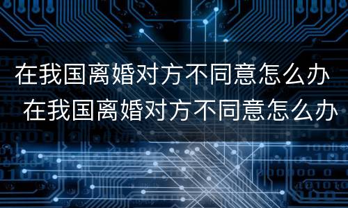 在我国离婚对方不同意怎么办 在我国离婚对方不同意怎么办呢