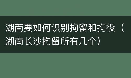 湖南要如何识别拘留和拘役（湖南长沙拘留所有几个）