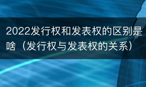 2022发行权和发表权的区别是啥（发行权与发表权的关系）