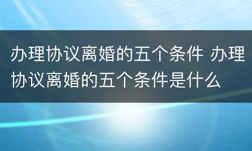 办理协议离婚的五个条件 办理协议离婚的五个条件是什么