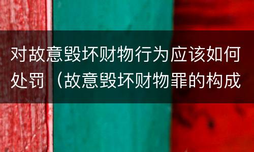 对故意毁坏财物行为应该如何处罚（故意毁坏财物罪的构成要件是什么?如何处罚?）