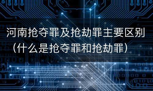 河南抢夺罪及抢劫罪主要区别（什么是抢夺罪和抢劫罪）