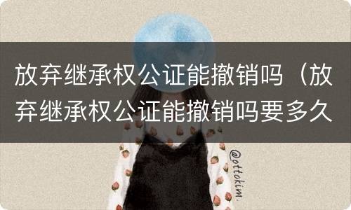 放弃继承权公证能撤销吗（放弃继承权公证能撤销吗要多久）
