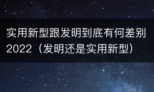 实用新型跟发明到底有何差别2022（发明还是实用新型）