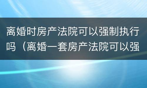 离婚时房产法院可以强制执行吗（离婚一套房产法院可以强制执行吗）