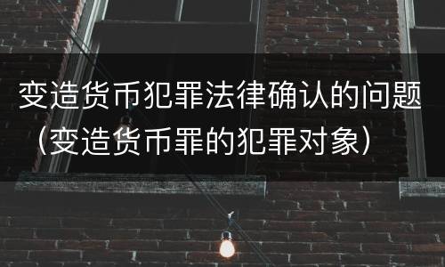 变造货币犯罪法律确认的问题（变造货币罪的犯罪对象）