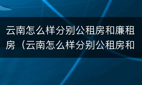 云南怎么样分别公租房和廉租房（云南怎么样分别公租房和廉租房呢）