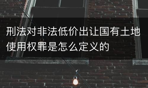 刑法对非法低价出让国有土地使用权罪是怎么定义的