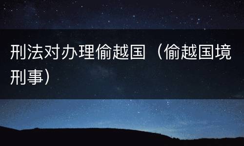 刑法对办理偷越国（偷越国境刑事）