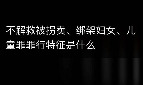 不解救被拐卖、绑架妇女、儿童罪罪行特征是什么