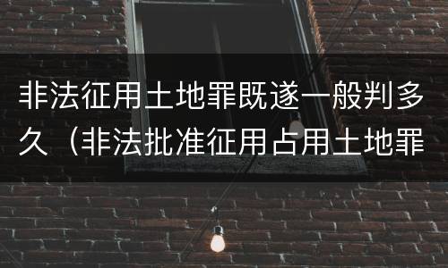 非法征用土地罪既遂一般判多久（非法批准征用占用土地罪）