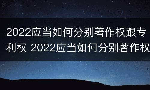 2022应当如何分别著作权跟专利权 2022应当如何分别著作权跟专利权呢