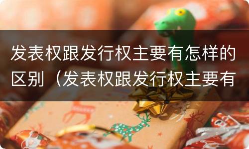 发表权跟发行权主要有怎样的区别（发表权跟发行权主要有怎样的区别呢）