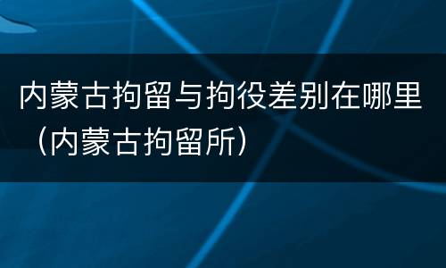 内蒙古拘留与拘役差别在哪里（内蒙古拘留所）