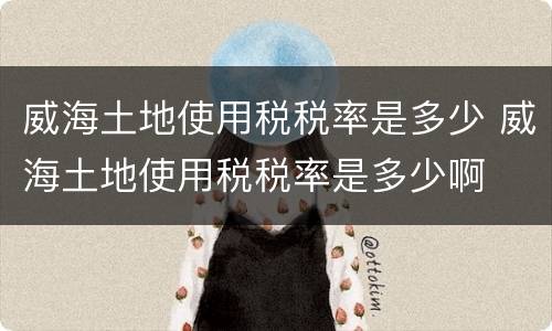 威海土地使用税税率是多少 威海土地使用税税率是多少啊