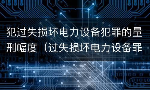 犯过失损坏电力设备犯罪的量刑幅度（过失损坏电力设备罪案例）