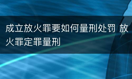 成立放火罪要如何量刑处罚 放火罪定罪量刑