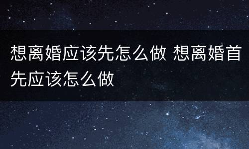 想离婚应该先怎么做 想离婚首先应该怎么做