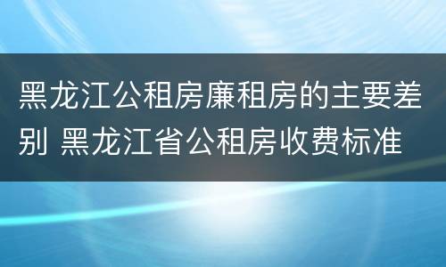 黑龙江公租房廉租房的主要差别 黑龙江省公租房收费标准