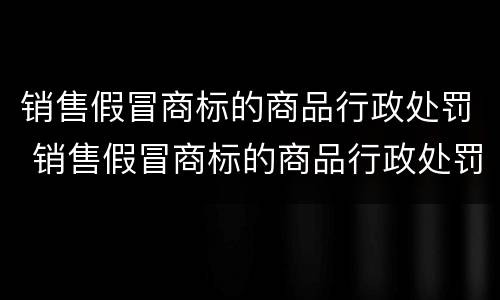 销售假冒商标的商品行政处罚 销售假冒商标的商品行政处罚依据
