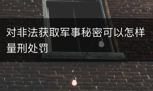对非法获取军事秘密可以怎样量刑处罚