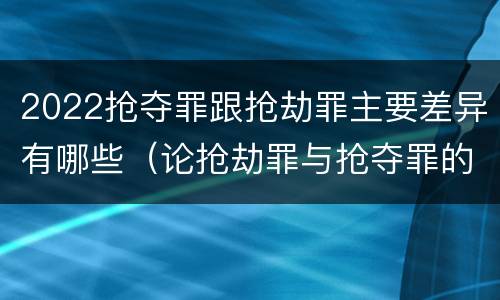 2022抢夺罪跟抢劫罪主要差异有哪些（论抢劫罪与抢夺罪的界限）