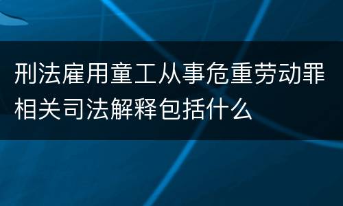 刑法雇用童工从事危重劳动罪相关司法解释包括什么