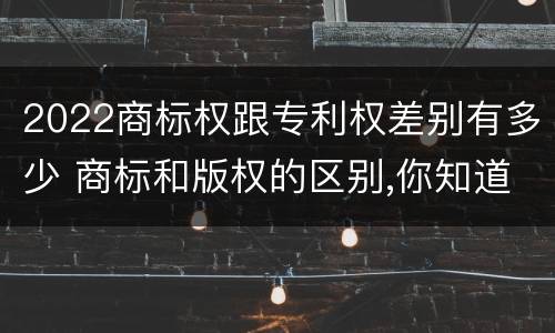 2022商标权跟专利权差别有多少 商标和版权的区别,你知道多少?