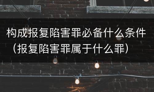 构成报复陷害罪必备什么条件（报复陷害罪属于什么罪）
