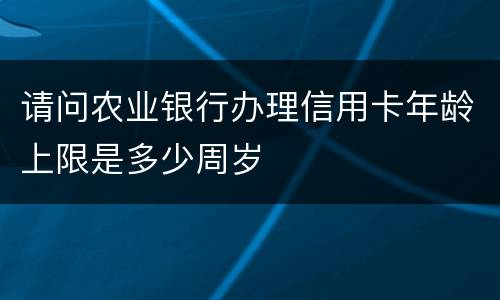 请问农业银行办理信用卡年龄上限是多少周岁