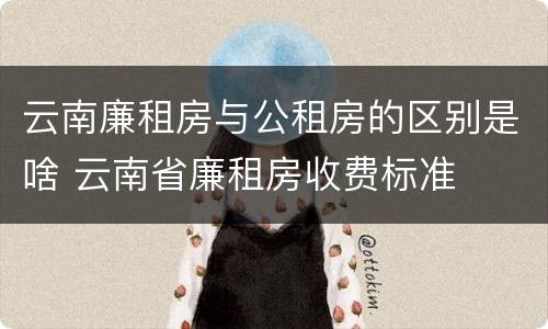 云南廉租房与公租房的区别是啥 云南省廉租房收费标准