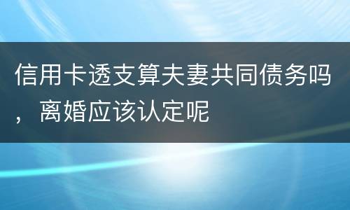 信用卡透支算夫妻共同债务吗，离婚应该认定呢